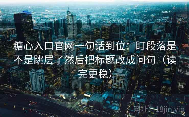 糖心入口官网一句话到位：盯段落是不是跳层了然后把标题改成问句（读完更稳）